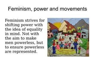 Feminism, power and movements

Feminism strives for
shifting power with
the idea of equality
in mind. Not with
the aim to make
men powerless, but
to ensure powerless
are represented.
 