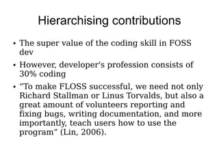 Hierarchising contributions
●   The super value of the coding skill in FOSS
    dev
●   However, developer's profession consists of
    30% coding
●   “To make FLOSS successful, we need not only
    Richard Stallman or Linus Torvalds, but also a
    great amount of volunteers reporting and
    fixing bugs, writing documentation, and more
    importantly, teach users how to use the
    program” (Lin, 2006).
 