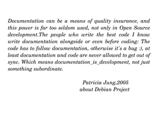 Documentation  can  be  a  means  of  quality  insurance,  and 
this power is far too seldom used, not only in Open Source 
development.The  people  who  write  the  best  code  I  know 
write  documentation  alongside  or  even  before  coding:  The 
code has to follow documentation, otherwise it's a bug :), at 
least documentation and code are never allowed to get out of 
sync. Which means documentation_is_development, not just 
something subordinate. 

                                  Patricia Jung,2005 
                                about Debian Project
 