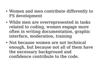 ●   Women and men contribute differently to
    FS development
●   While men are overrepresented in tasks
    related to coding, women engage more
    often in writing documentation, graphic
    interface, moderation, training
●   Not because women are not technical
    enough, but because not all of them have
    the necessary background and
    confidence contribute to the code.
 