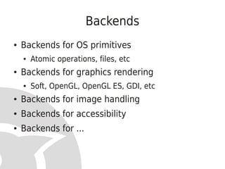 Backends
●   Backends for OS primitives
    ●   Atomic operations, files, etc
●   Backends for graphics rendering
    ●   Soft, OpenGL, OpenGL ES, GDI, etc
●   Backends for image handling
●   Backends for accessibility
●   Backends for ...
 
