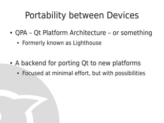 Portability between Devices
●   QPA – Qt Platform Architecture – or something
    ●   Formerly known as Lighthouse


●   A backend for porting Qt to new platforms
    ●   Focused at minimal effort, but with possibilities
 