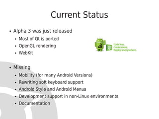 Current Status
●   Alpha 3 was just released
    ●   Most of Qt is ported
    ●   OpenGL rendering
    ●   WebKit


●   Missing
    ●   Mobility (for many Android Versions)
    ●   Rewriting soft keyboard support
    ●   Android Style and Android Menus
    ●   Development support in non-Linux environments
    ●   Documentation
 