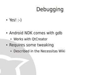 Debugging
●   Yes! :-)


●   Android NDK comes with gdb
    ●   Works with QtCreator
●   Requires some tweaking
    ●   Described in the Necessitas Wiki
 