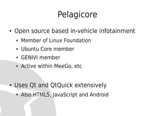 Pelagicore
●   Open source based in-vehicle infotainment
    ●   Member of Linux Foundation
    ●   Ubuntu Core member
    ●   GENIVI member
    ●   Active within MeeGo, etc


●   Uses Qt and QtQuick extensively
    ●   Also HTML5, JavaScript and Android
 