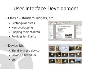 User Interface Development
●   Classic – standard widgets, etc
    ●   Rectangular areas
    ●   Non-overlapping
    ●   Clipping their children
    ●   Provides familiarity


●   Device UIs
    ●   Blend with the device
    ●   Provide a brand feel
    ●   etc
 