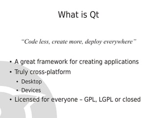 What is Qt

        “Code less, create more, deploy everywhere”

●   A great framework for creating applications
●   Truly cross-platform
    ●   Desktop
    ●   Devices
●   Licensed for everyone – GPL, LGPL or closed
 