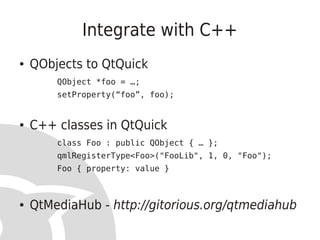 Integrate with C++
●   QObjects to QtQuick
        QObject *foo = …;
        setProperty(“foo”, foo);


●   C++ classes in QtQuick
        class Foo : public QObject { … };
        qmlRegisterType<Foo>("FooLib", 1, 0, "Foo");
        Foo { property: value }



●   QtMediaHub - http://gitorious.org/qtmediahub
 