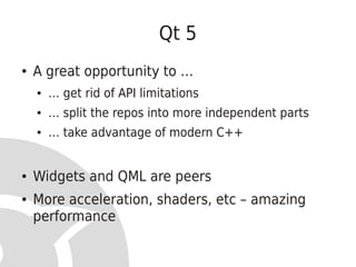 Qt 5
●   A great opportunity to …
    ●   … get rid of API limitations
    ●   … split the repos into more independent parts
    ●   … take advantage of modern C++


●   Widgets and QML are peers
●   More acceleration, shaders, etc – amazing
    performance
 