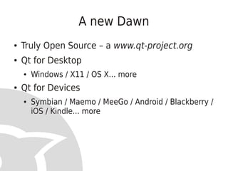 A new Dawn
●   Truly Open Source – a www.qt-project.org
●   Qt for Desktop
    ●   Windows / X11 / OS X... more
●   Qt for Devices
    ●   Symbian / Maemo / MeeGo / Android / Blackberry /
        iOS / Kindle... more
 