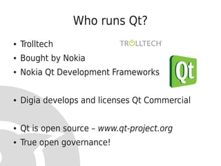 Who runs Qt?
●   Trolltech
●   Bought by Nokia
●   Nokia Qt Development Frameworks


●   Digia develops and licenses Qt Commercial


●   Qt is open source – www.qt-project.org
●   True open governance!
 