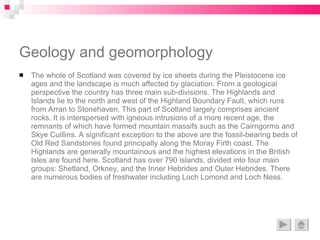 Geology and geomorphology The whole of Scotland was covered by ice sheets during the Pleistocene ice ages and the landscape is much affected by glaciation. From a geological perspective the country has three main sub-divisions. The Highlands and Islands lie to the north and west of the Highland Boundary Fault, which runs from Arran to Stonehaven. This part of Scotland largely comprises ancient rocks. It is interspersed with igneous intrusions of a more recent age, the remnants of which have formed mountain massifs such as the Cairngorms and Skye Cuillins. A significant exception to the above are the fossil-bearing beds of Old Red Sandstones found principally along the Moray Firth coast. The Highlands are generally mountainous and the highest elevations in the British Isles are found here. Scotland has over 790 islands, divided into four main groups: Shetland, Orkney, and the Inner Hebrides and Outer Hebrides. There are numerous bodies of freshwater including Loch Lomond and Loch Ness.  