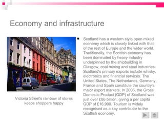 Economy and infrastructure Scotland has a western style open mixed economy which is closely linked with that of the rest of Europe and the wider world. Traditionally, the Scottish economy has been dominated by heavy industry underpinned by the shipbuilding in Glasgow, coal mining and steel industries. Scotland's primary exports include whisky, electronics and financial services. The United States, The Netherlands, Germany, France and Spain constitute the country's major export markets. In 2006, the Gross Domestic Product (GDP) of Scotland was just over £86 billion, giving a per capita GDP of £16,900. Tourism is widely recognised as a key contributor to the Scottish economy.  Victoria Street's rainbow of stores keeps shoppers happy 