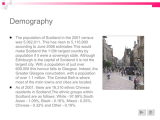 Demography The population of Scotland in the 2001 census was 5,062,011. This has risen to 5,116,900 according to June 2006 estimates.This would make Scotland the 112th largest country by population if it were a sovereign state. Although Edinburgh is the capital of Scotland it is not the largest city. With a population of just over 600,000 this honour falls to Glasgow. Indeed, the Greater Glasgow conurbation, with a population of over 1.1 million. The Central Belt is where most of the main towns and cities are located.  As of 2001, there are 16,310 ethnic Chinese residents in Scotland.The ethnic groups within Scotland are as follows: White - 97.99%,South Asian - 1.09%, Black - 0.16%, Mixed - 0.25%, Chinese - 0.32% and Other - 0.19%. 