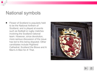 National symbols Flower of Scotland is popularly held to be the National Anthem of Scotland, and is played at events such as football or rugby matches involving the Scotland national team. However, since devolution, more serious discussion of the issue has led to this being disputed. Other candidates include Highland Cathedral, Scotland the Brave and A Man's A Man for A' That. 