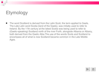 The word Scotland is derived from the Latin Scoti, the term applied to Gaels. The Late Latin word Scotia (land of the Gaels), was initially used to refer to Ireland. By the 11th century at the latest Scotia was being used to refer to (Gaelic-speaking) Scotland north of the river Forth, alongside Albania or Albany, both derived from the Gaelic Alba.The use of the words Scots and Scotland to encompass all of what is now Scotland became common in the Late Middle Ages. Etymology 