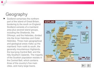 Geography Scotland comprises the northern part of the island of Great Britain, bordering to the south on England. Scotland consists of a mainland area plus several island groups, including the Shetlands, the Orkneys, and the Hebrides, divided into the Inner Hebrides and Outer Hebrides. Three main geographical and geological areas make up the mainland: from north to south, the generally mountainous Highlands, the low-lying Central Belt, and the hilly Southern Uplands. The majority of the Scottish population resides in the Central Belt, which contains three of the country's five main cities, and many large towns. 
