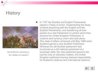 History In 1707 the Scottish and English Parliaments signed a Treaty of Union. Implementing the treaty involved dissolving both the English and the Scottish Parliaments, and transferring all their powers to a new Parliament in London which then became the United Kingdom Parliament. A customs and currency union also took place.  This state of affairs continued until May 1999 when Scotland gained a new Scottish Parliament. Whereas the old Scottish parliament had functioned as a full national parliament of a sovereign state, the new parliament governs the country only on domestic matters, the United Kingdom parliament having retained responsibility for Scotland's defence and international relations. David Morier's painting on  the "Battle of Culloden".   