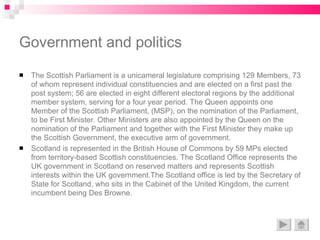 Government and politics The Scottish Parliament is a unicameral legislature comprising 129 Members, 73 of whom represent individual constituencies and are elected on a first past the post system; 56 are elected in eight different electoral regions by the additional member system, serving for a four year period. The Queen appoints one Member of the Scottish Parliament, (MSP), on the nomination of the Parliament, to be First Minister. Other Ministers are also appointed by the Queen on the nomination of the Parliament and together with the First Minister they make up the Scottish Government, the executive arm of government.  Scotland is represented in the British House of Commons by 59 MPs elected from territory-based Scottish constituencies. The Scotland Office represents the UK government in Scotland on reserved matters and represents Scottish interests within the UK government.The Scotland office is led by the Secretary of State for Scotland, who sits in the Cabinet of the United Kingdom, the current incumbent being Des Browne. 