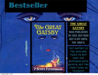 Bestseller

                             THE GREAT
                               GATSBY
                            WAS PUBLISHED
                           IN 1925, BUT WAS
                            NOT A HIT UNTIL
                              THE 1960’S.
                           JAY GATSBY IS
                            THE MAN WHO
                            TRIES TO BUY
                              LOVE AND
                           HAPPINESS WITH
                           WEALTH, BUT THE
                           STORY ENDS IN
                              TRAGEDY.
Thursday, May 12, 2011
 