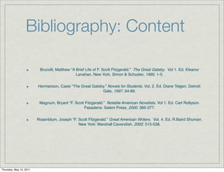 Bibliography: Content

                          Brucolli, Matthew “A Brief Life of F. Scott Fitzgerald.” The Great Gatsby. Vol 1. Ed. Eleanor
                                               Lanahan. New York. Simon & Schuster, 1995. 1-5.


                         Hermanson, Casie “The Great Gatsby.” Novels for Students. Vol. 2. Ed. Diane Telgen. Detroit:
                                                          Gale, 1997. 64-86.


                          Magnum, Bryant “F. Scott Fitzgerald.” Notable American Novelists. Vol 1. Ed. Carl Rollyson.
                                                  Pasadena: Salem Press, 2000. 365-377.


                         Rosenblum, Joseph “F. Scott Fitzgerald.” Great American Writers. Vol. 4. Ed. R.Baird Shuman.
                                               New York: Marshall Cavendish, 2002. 515-538.




Thursday, May 12, 2011
 