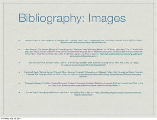 Bibliography: Images
                          DeﬁnitiveTouch. "F. Scott Fitzgerald: An American Icon." Deﬁnitive Touch - Men's Contemporary Style. Every Guyed Network. Web. 12 May 2011. <http://
                                                                      deﬁnitivetouch.com/features/scott-ﬁtzgerald-american-icon/>.


                         Hilton, Gregory. "The Timeless Message of F. Scott Fitzgerald’s “The Great Gatsby” by Gregory Hilton | The DC World Aﬀairs Blog." The DC World Aﬀairs
                         Blog | This Blog Is Focused on Students in the National Security Studies Program, the DC Diplomatic Community, and Anyone Else Who Has Assisted My
                         Course, "The United States in World Aﬀairs.". DC World Aﬀairs, 24 Apr. 2009. Web. 12 May 2011. <http://diplomatdc.wordpress.com/2009/04/24/the-great-
                                                                                   gatsby-and-f-scott-ﬁtzgeralds-grave/>.


                              "The American Novel . Literary Timeline . Authors . F. Scott Fitzgerald | PBS." PBS: Public Broadcasting Service. PBS. Web. 12 May 2011. <http://
                                                                        www.pbs.org/wnet/americannovel/timeline/ﬁtzgerald.html>.


                         Churchwell, Sarah. "Babylon Revisited: When the Money Runs out - Telegraph." Telegraph.co.uk - Telegraph Online, Daily Telegraph and Sunday Telegraph -
                           Telegraph. The Telegraph, 28 Jan. 2011. Web. 12 May 2011. <http://www.telegraph.co.uk/culture/books/8289335/Babylon-Revisited-When-the-money-runs-
                                                                                                out.html>.


                         "Courting the Classics: This Side of Paradise | Fictionista Workshop." Fictionista Workshop | The Online Community For Your Creative Fiction. Web. 12 May
                                                        2011. <http://www.ﬁctionistaworkshop.com/projects/courting-the-classics-this-side-of-paradise/>.


                           "Cover Candy: F. Scott Fitzgerald Editions." Attic Salt: A Literary Blog. Web. 12 May 2011. <http://atticsaltblog.blogspot.com/2010/08/cover-candy-f-scott-
                                                                                            ﬁtzgerald-editions.html>.




Thursday, May 12, 2011
 