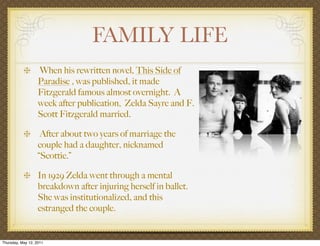 FAMILY LIFE
                   When his rewritten novel, This Side of
                   Paradise , was published, it made
                   Fitzgerald famous almost overnight. A
                   week after publication, Zelda Sayre and F.
                   Scott Fitzgerald married.

                    After about two years of marriage the
                   couple had a daughter, nicknamed
                   “Scottie.”

                   In 1929 Zelda went through a mental
                   breakdown after injuring herself in ballet.
                   She was institutionalized, and this
                   estranged the couple.


Thursday, May 12, 2011
 