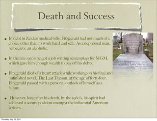Death and Success

   • In debt in Zelda’s medical bills, Fitzgerald had not much of a
        choice other than to work hard and sell. As a depressed man,
        he became an alcoholic.

   • In the late 1930’s he got a job writing screenplays for MGM,
        which gave him enough wealth to pay oﬀ his debts.

   • Fitzgerald died of a heart attack while working on his ﬁnal and
        unﬁnished novel, The Last Tycoon, at the age of forty-four.
        Fitzgerald passed with a personal outlook of himself as a
        failure.

   • However, long after his death, by the 1960’s, his spirit had
        achieved a secure position amongst the inﬂuential American
        writers.

Thursday, May 12, 2011
 