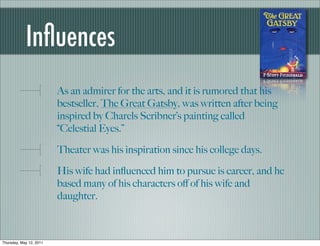 Inﬂuences
                         As an admirer for the arts, and it is rumored that his
                         bestseller, The Great Gatsby, was written after being
                         inspired by Charels Scribner’s painting called
                         “Celestial Eyes.”

                         Theater was his inspiration since his college days.

                         His wife had inﬂuenced him to pursue is career, and he
                         based many of his characters oﬀ of his wife and
                         daughter.



Thursday, May 12, 2011
 