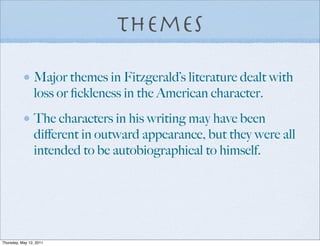 Themes

                Major themes in Fitzgerald’s literature dealt with
                loss or ﬁckleness in the American character.
                The characters in his writing may have been
                diﬀerent in outward appearance, but they were all
                intended to be autobiographical to himself.




Thursday, May 12, 2011
 