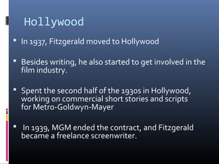 Hollywood
 In 1937, Fitzgerald moved to Hollywood
 Besides writing, he also started to get involved in the

film industry.

 Spent the second half of the 1930s in Hollywood,

working on commercial short stories and scripts
for Metro-Goldwyn-Mayer

 In 1939, MGM ended the contract, and Fitzgerald

became a freelance screenwriter.

 