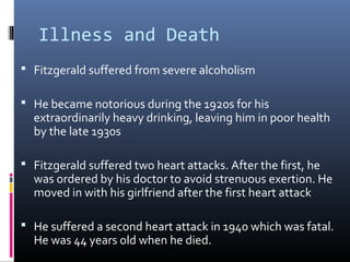 Illness and Death
 Fitzgerald suffered from severe alcoholism
 He became notorious during the 1920s for his

extraordinarily heavy drinking, leaving him in poor health
by the late 1930s

 Fitzgerald suffered two heart attacks. After the first, he

was ordered by his doctor to avoid strenuous exertion. He
moved in with his girlfriend after the first heart attack

 He suffered a second heart attack in 1940 which was fatal.

He was 44 years old when he died.

 