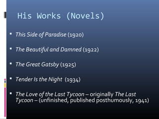 His Works (Novels)
 This Side of Paradise (1920)
 The Beautiful and Damned (1922)
 The Great Gatsby (1925)
 Tender Is the Night (1934)
 The Love of the Last Tycoon – originally The Last

Tycoon – (unfinished, published posthumously, 1941)

 