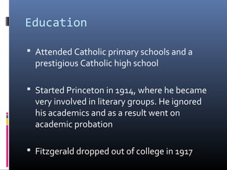 Education
 Attended Catholic primary schools and a 

prestigious Catholic high school

 Started Princeton in 1914, where he became 

very involved in literary groups. He ignored 
his academics and as a result went on 
academic probation 

 Fitzgerald dropped out of college in 1917

 