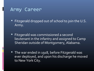Army Career
 Fitzgerald dropped out of school to join the U.S.

Army.

 Fitzgerald was commissioned a second

lieutenant in the infantry and assigned to Camp
Sheridan outside of Montgomery, Alabama.

 The war ended in 1918, before Fitzgerald was

ever deployed, and upon his discharge he moved
to New York City.

 