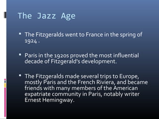The Jazz Age
 The Fitzgeralds went to France in the spring of

1924 .

 Paris in the 1920s proved the most influential

decade of Fitzgerald's development.

 The Fitzgeralds made several trips to Europe,

mostly Paris and the French Riviera, and became
friends with many members of the American
expatriate community in Paris, notably writer
Ernest Hemingway.

 