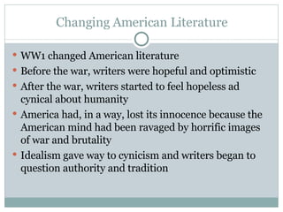 Changing American Literature WW1 changed American literature Before the war, writers were hopeful and optimistic  After the war, writers started to feel hopeless ad cynical about humanity America had, in a way, lost its innocence because the American mind had been ravaged by horrific images of war and brutality Idealism gave way to cynicism and writers began to question authority and tradition 