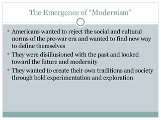 The Emergence of “Modernism” Americans wanted to reject the social and cultural norms of the pre-war era and wanted to find new way to define themselves They were disillusioned with the past and looked toward the future and modernity  They wanted to create their own traditions and society through bold experimentation and exploration 