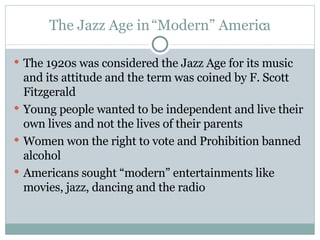 The Jazz Age in “Modern” America The 1920s was considered the Jazz Age for its music and its attitude and the term was coined by F. Scott Fitzgerald Young people wanted to be independent and live their own lives and not the lives of their parents Women won the right to vote and Prohibition banned alcohol Americans sought “modern” entertainments like movies, jazz, dancing and the radio 