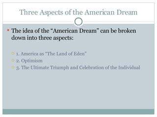 Three Aspects of the American Dream The idea of the “American Dream” can be broken down into three aspects: 1. America as “The Land of Eden” 2. Optimism 3. The Ultimate Triumph and Celebration of the Individual 