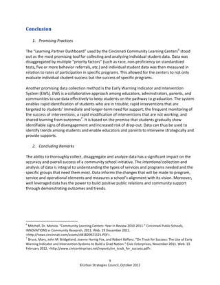 Conclusion

    1. Promising Practices

The “Learning Partner Dashboard” used by the Cincinnati Community Learning Centers6 stood
out as the most promising tool for collecting and analyzing individual student data. Data was
disaggregated by multiple “priority factors” (such as race, non-proficiency on standardized
tests, five or more behavior referrals, etc.) and individual student data was then measured in
relation to rates of participation in specific programs. This allowed for the centers to not only
evaluate individual student success but the success of specific programs.

Another promising data collection method is the Early Warning Indicator and Intervention
System (EWS). EWS is a collaborative approach among educators, administrators, parents, and
communities to use data effectively to keep students on the pathway to graduation. The system
enables rapid identification of students who are in trouble; rapid interventions that are
targeted to students’ immediate and longer-term need for support; the frequent monitoring of
the success of interventions; a rapid modification of interventions that are not working; and
shared learning from outcomes7. It is based on the premise that students gradually show
identifiable signs of disengagement and increased risk of drop-out. Data can thus be used to
identify trends among students and enable educators and parents to intervene strategically and
provide supports.

    2. Concluding Remarks

The ability to thoroughly collect, disaggregate and analyze data has a significant impact on the
accuracy and overall success of a community school initiative. The intentional collection and
analysis of data is integral to understanding the types of services and programs needed and the
specific groups that need them most. Data informs the changes that will be made to program,
service and operational elements and measures a school’s alignment with its vision. Moreover,
well leveraged data has the power to build positive public relations and community support
through demonstrating outcomes and trends.




6
  Mitchell, Dr. Monica. “Community Learning Centers: Year in Review 2010-2011.” Cincinnati Public Schools,
INNOVATIONS in Community Research, 2011. Web. 19 December 2011.
<http://news.cincinnati.com/assets/AB1820921121.PDF>.
7
  Bruce, Mary, John M. Bridgeland, Joanna Hornig Fox, and Robert Balfanz. “On Track for Success: The Use of Early
Warning Indicator and Intervention Systems to Build a Grad Nation.” Civic Enterprises, November 2011. Web. 13
February 2012. <http://www.civicenterprises.net/reports/on_track_for_success.pdf>.


                                                       9
                                    ©Urban Strategies Council, October 2012
 
