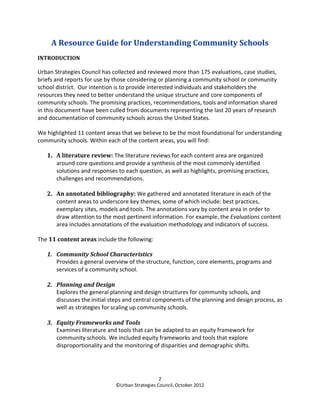 A Resource Guide for Understanding Community Schools
INTRODUCTION

Urban Strategies Council has collected and reviewed more than 175 evaluations, case studies,
briefs and reports for use by those considering or planning a community school or community
school district. Our intention is to provide interested individuals and stakeholders the
resources they need to better understand the unique structure and core components of
community schools. The promising practices, recommendations, tools and information shared
in this document have been culled from documents representing the last 20 years of research
and documentation of community schools across the United States.

We highlighted 11 content areas that we believe to be the most foundational for understanding
community schools. Within each of the content areas, you will find:

   1. A literature review: The literature reviews for each content area are organized
      around core questions and provide a synthesis of the most commonly identified
      solutions and responses to each question, as well as highlights, promising practices,
      challenges and recommendations.

   2. An annotated bibliography: We gathered and annotated literature in each of the
      content areas to underscore key themes, some of which include: best practices,
      exemplary sites, models and tools. The annotations vary by content area in order to
      draw attention to the most pertinent information. For example, the Evaluations content
      area includes annotations of the evaluation methodology and indicators of success.

The 11 content areas include the following:

   1. Community School Characteristics
      Provides a general overview of the structure, function, core elements, programs and
      services of a community school.

   2. Planning and Design
      Explores the general planning and design structures for community schools, and
      discusses the initial steps and central components of the planning and design process, as
      well as strategies for scaling up community schools.

   3. Equity Frameworks and Tools
      Examines literature and tools that can be adapted to an equity framework for
      community schools. We included equity frameworks and tools that explore
      disproportionality and the monitoring of disparities and demographic shifts.




                                                 2
                              ©Urban Strategies Council, October 2012
 