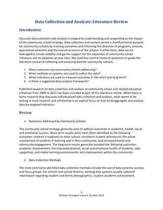 Data Collection and Analysis: Literature Review
Introduction

Accurate data collection and analysis is integral to understanding and responding to the impact
of the community school strategy. Data collection and analysis serves a multifunctional purpose
for community schools by tracking outcomes and informing the direction of programs, services,
operational elements and the overall structure of the schools. Furthermore, data can be
leveraged to create visibility and garner support for the expansion of community school
initiatives and its adoption at new sites. We used four central research questions to guide the
literature review of collecting and analyzing data for community schools:

   1.   What outcomes are community schools addressing?
   2.   What methods or systems are used to collect the data?
   3.   What indicators are used to measure outcomes in the short and long term?
   4.   Is there a suggested data analysis framework?

Published research on data collection and analysis at community school and related education
initiatives from 2009 to 2011 has been included as part of this literature review. While there is
some research that discusses individualized data collection and analysis, what seems to be
lacking in most research and scholarship is an explicit focus on how to disaggregate and analyze
data by targeted indicators.

Review

   1. Outcomes Addressed by Community Schools

The community school strategy generally aims to address outcomes in academic, health, social
and emotional success. Short term results were most often identified as the following
outcomes: children’s readiness to enter school; consistent student attendance; the active
involvement of students in learning and in their community; and increased family and
community engagement. The long term results generally included the following outcomes:
academic improvement; the improved physical, social and emotional health of students; safe,
supportive, and stable learning environments; and improvement within the community.

   2. Data Collection Methods

The most commonly identified data collection methods include the use of data systems, surveys
and focus groups. For schools and school districts, existing data systems usually collected
information regarding student and family demographics, student academic achievement,




                                                  6
                               ©Urban Strategies Council, October 2012
 