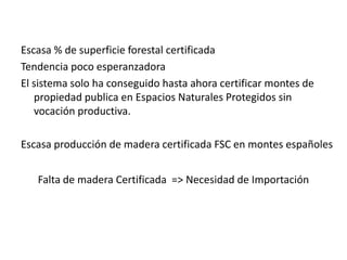 Escasa % de superficie forestal certificadaTendencia poco esperanzadoraEl sistema solo ha conseguido hasta ahora certificar montes de propiedad publica en Espacios Naturales Protegidos sin vocación productiva.Escasa producción de madera certificada FSC en montes españolesFalta de madera Certificada  => Necesidad de Importación