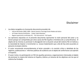 DisclaimerLos datos recogidos en el presente documento proceden de:Informe Resultados 2008 y 2009 – Monte Industria, Fearmaga Cluster Madera de GaliciaUK Timber Industry Certification  - Timber Trade Federation Registro operaciones certificadas FSC  - FSC Internacional – FSC EspañaLas opiniones expuestas en el presente documento representar la visón personal del autor y no tienen porque ser compartidas por otros socios de FSC España o miembros de su Junta Directiva.  El objeto de las mismas es promover la divulgación de la situación actual del sistema FSC en Galicia y la necesidad de mejorar e incrementar su  escasa implantación que a día de hoy está causando un perjuicio al propio sistema.El autor recomienda encarecidamente al lector proceder a la revisión crítica y detallada de los registros, publicaciones e  informes públicos de auditoría con el objeto de conformarse una opinión al respecto.El autor invita a la participación en FSC de aquellas personas y organizaciones interesadas al objeto de promover la mejora del sistema en España y Galicia y el alcance de los objetivos con los que el sistema fue fundado. 