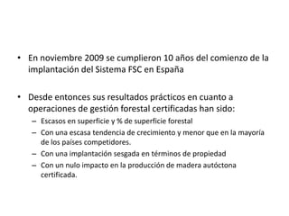 En noviembre 2009 se cumplieron 10 años del comienzo de la implantación del Sistema FSC en EspañaDesde entonces sus resultados prácticos en cuanto a operaciones de gestión forestal certificadas han sido:Escasos en superficie y % de superficie forestalCon una escasa tendencia de crecimiento y menor que en la mayoría de los países competidores.Con una implantación sesgada en términos de propiedadCon un nulo impacto en la producción de madera autóctona certificada.