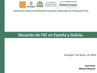 Seminario sobre Certificación Forestal y Mercado de Productos FSC. Situación de FSC en España y Galicia. Santiago 7 de Mayo  de 2010 Juan Picos Monte Industria 