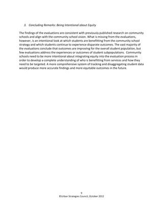 3. Concluding Remarks: Being Intentional about Equity

The findings of the evaluations are consistent with previously published research on community
schools and align with the community school vision. What is missing from the evaluations,
however, is an intentional look at which students are benefitting from the community school
strategy and which students continue to experience disparate outcomes. The vast majority of
the evaluations conclude that outcomes are improving for the overall student population, but
few evaluations address the experiences or outcomes of student subpopulations. Community
schools need to be more intentional about integrating equity into the evaluation process in
order to develop a complete understanding of who is benefitting from services and how they
need to be targeted. A more comprehensive system of tracking and disaggregating student data
would produce more accurate findings and more equitable outcomes in the future.




                                                 9
                              ©Urban Strategies Council, October 2012
 