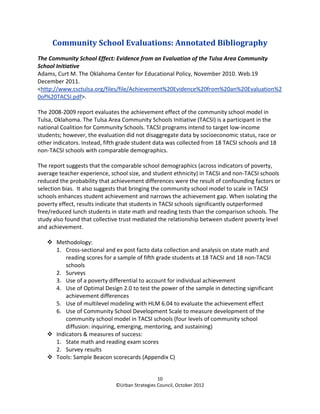 Community School Evaluations: Annotated Bibliography
The Community School Effect: Evidence from an Evaluation of the Tulsa Area Community
School Initiative
Adams, Curt M. The Oklahoma Center for Educational Policy, November 2010. Web.19
December 2011.
<http://www.csctulsa.org/files/file/Achievement%20Evidence%20from%20an%20Evaluation%2
0of%20TACSI.pdf>.

The 2008-2009 report evaluates the achievement effect of the community school model in
Tulsa, Oklahoma. The Tulsa Area Community Schools Initiative (TACSI) is a participant in the
national Coalition for Community Schools. TACSI programs intend to target low-income
students; however, the evaluation did not disaggregate data by socioeconomic status, race or
other indicators. Instead, fifth grade student data was collected from 18 TACSI schools and 18
non-TACSI schools with comparable demographics.

The report suggests that the comparable school demographics (across indicators of poverty,
average teacher experience, school size, and student ethnicity) in TACSI and non-TACSI schools
reduced the probability that achievement differences were the result of confounding factors or
selection bias. It also suggests that bringing the community school model to scale in TACSI
schools enhances student achievement and narrows the achievement gap. When isolating the
poverty effect, results indicate that students in TACSI schools significantly outperformed
free/reduced lunch students in state math and reading tests than the comparison schools. The
study also found that collective trust mediated the relationship between student poverty level
and achievement.

       Methodology:
       1. Cross-sectional and ex post facto data collection and analysis on state math and
           reading scores for a sample of fifth grade students at 18 TACSI and 18 non-TACSI
           schools
       2. Surveys
       3. Use of a poverty differential to account for individual achievement
       4. Use of Optimal Design 2.0 to test the power of the sample in detecting significant
           achievement differences
       5. Use of multilevel modeling with HLM 6.04 to evaluate the achievement effect
       6. Use of Community School Development Scale to measure development of the
           community school model in TACSI schools (four levels of community school
           diffusion: inquiring, emerging, mentoring, and sustaining)
       Indicators & measures of success:
       1. State math and reading exam scores
       2. Survey results
       Tools: Sample Beacon scorecards (Appendix C)


                                                10
                              ©Urban Strategies Council, October 2012
 