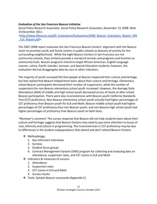 Evaluation of the San Francisco Beacon Initiative
Social Policy Research Associates. Social Policy Research Associates, November 13, 2008. Web.
19 December 2011.
<http://www.sfbeacon.org/00_Evaluations/Evaluations/2008_Beacon_Evaluation_Report_SPR
_Full_Report.pdf>.

The 2007-2008 report evaluates the San Francisco Beacon Centers’ alignment with the Beacon
vision to promote youth and family centers in public schools as beacons of activity for the
surrounding neighborhood. While the eight Beacon Centers in San Francisco are not
community schools, they similarly provide a myriad of services and programs and function as
community hubs. Beacon programs intend to target African American, English Language
Learner, Latino, Pacific Islander, Samoan, and Special Education students; however, the
evaluation did not disaggregate data by race or other indicators.

The majority of youth surveyed felt that people at Beacon respected their culture and heritage,
but few replied that Beacon helped them learn about their culture and heritage. Elementary
school Beacon participants decreased their number of suspensions, while the number of
suspensions for non-Beacon elementary school youth increased. However, the Average Daily
Attendance (ADA) of middle and high school youth decreased across all levels of after school
Beacon participation. There were also inconsistencies with Beacon youth California Standards
Test (CST) proficiency. Non-Beacon elementary school youth actually had higher percentages of
CST proficiency than Beacon youth for ELA and Math; Beacon middle school youth had higher
percentages of CST proficiency than non-Beacon youth; and non-Beacon high school youth had
higher percentages of proficiency than Beacon youth on both tests.

*Reviewer’s comment: The survey response that Beacon did not help students learn about their
culture and heritage suggests that Beacon Centers may need to pay more attention to issues of
race, ethnicity and culture in programming. The inconsistencies in CST proficiency may be due
to differences in the student subpopulations that attend and don’t attend Beacon Centers.

       Methodology:
       1. Key informant interviews
       2. Surveys
       3. Student focus groups
       4. Contract Management System (CMS) program for collecting and analyzing data on
           attendance, suspension rates, and CST scores in ELA and Math
       Indicators & measures of success:
       1. Attendance
       2. Suspension rates
       3. CST scores in ELA and Math
       4. Survey results
       Tools: Sample Beacon scorecards (Appendix C)

                                                11
                              ©Urban Strategies Council, October 2012
 